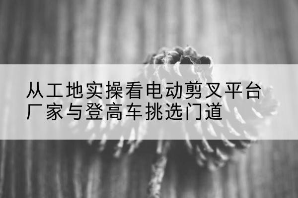 零陵电动剪叉升降平台厂家-从工地实操看电动剪叉平台厂家与登高车挑选门道