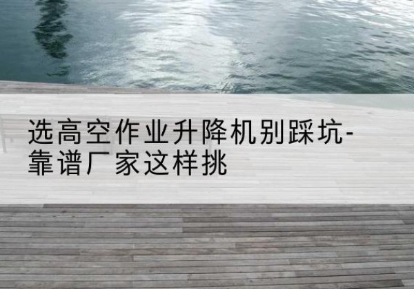 零陵剪叉式升降机厂家-选高空作业升降机别踩坑-靠谱厂家这样挑
