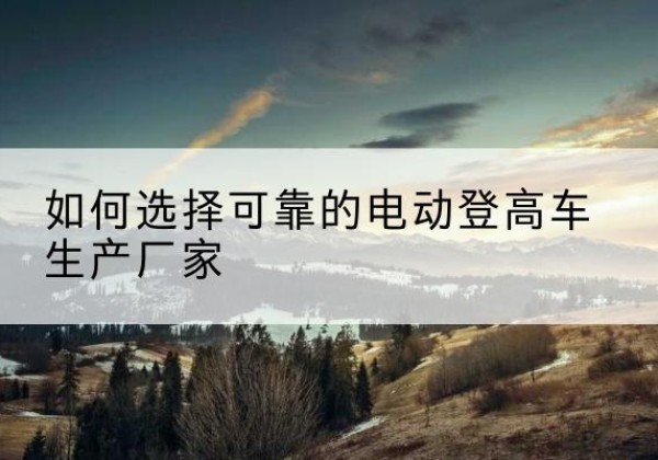 零陵电动登高车厂家-如何选择可靠的电动登高车生产厂家