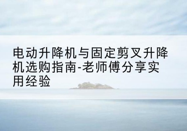 零陵电动升降机怎么选-电动升降机与固定剪叉升降机选购指南-老师傅分享实用经验