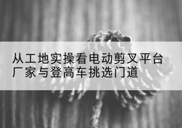 零陵电动剪叉升降平台厂家-从工地实操看电动剪叉平台厂家与登高车挑选门道