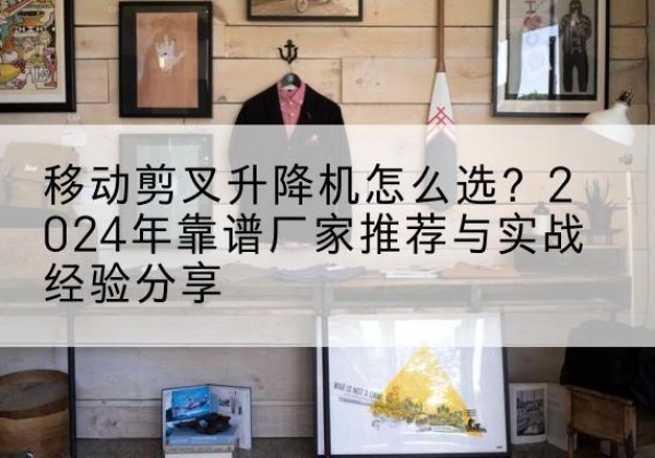 零陵升降平台厂家推荐-移动剪叉升降机怎么选？2024年靠谱厂家推荐与实战经验分享