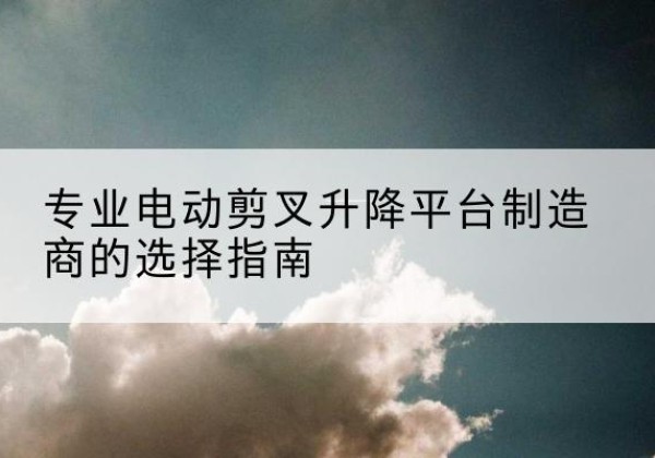 零陵电动剪叉升降平台厂家-专业电动剪叉升降平台制造商的选择指南