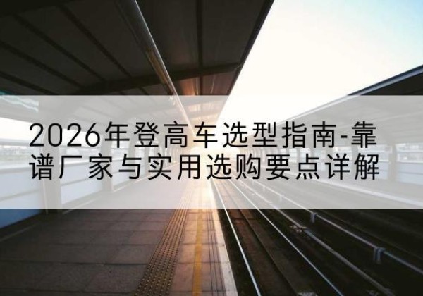 零陵登高车厂家推荐-2026年登高车选型指南-靠谱厂家与实用选购要点详解